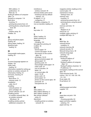 Page 139MAC address  51
publications  10
Web site  10
finding IP address of computer
(Mac)  52
firewall on computer  114
flash drive 
inserting  73
printing documents from  63
printing photos using the proof
sheet  80
France 
wireless setup  36
FreeBox  36
G
glossy and photo paper,
loading  60
glossy paper, loading  54
greeting cards 
loading  54
H
heavyweight matte paper,
loading  54
I
incorrect language appears on
display  102
index cards 
loading  54
information needed for setting up
printer on wireless...