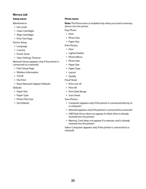 Page 23Menus List
Setup menu Photo menu
Maintenance
Ink Levels
Clean Cartridges
Align Cartridges
Print Test Page
Device Setup
Language
Country
Power Saver
Clear Settings Timeout
Network Setup (appears only if the printer is
connected to a network)
Print Setup Page
Wireless Information
TCP/IP
File Print
Reset Network Adapter Defaults
Defaults
Paper Size
Paper Type
Photo Print Size
Set DefaultsNote: The Photo menu is enabled only when you insert a memory
device into the printer.
Easy Photo
Print
Photo Size
Paper...