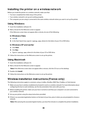 Page 36Installing the printer on a wireless network
Before you install the printer on a wireless network, make sure that:
You have completed the initial setup of the printer.
Your wireless network is set up and working properly.
The computer you are using is connected to the same wireless network where you want to set up the printer.
Using Windows
1Insert the installation software CD.
2Wait a minute for the Welcome screen to appear.
If the Welcome screen does not appear after a minute, do one of the following:...