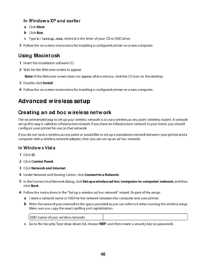 Page 40In Windows XP and earlier
aClick Start.
bClick Run.
cType D:\setup.exe, where D is the letter of your CD or DVD drive.
3Follow the on-screen instructions for installing a configured printer on a new computer.
Using Macintosh
1Insert the installation software CD.
2Wait for the Welcome screen to appear.
Note: If the Welcome screen does not appear after a minute, click the CD icon on the desktop.
3Double-click Install.
4Follow the on-screen instructions for installing a configured printer on a new...