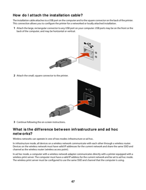 Page 47How do I attach the installation cable?
The installation cable attaches to a USB port on the computer and to the square connector on the back of the printer.
This connection allows you to configure the printer for a networked or locally attached installation.
1Attach the large, rectangular connector to any USB port on your computer. USB ports may be on the front or the
back of the computer, and may be horizontal or vertical.
2Attach the small, square connector to the printer.
3Continue following the...