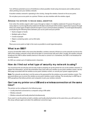 Page 50Turn off these potential sources of interference where possible. Avoid using microwaves and cordless phones
when printing over your wireless network.
If another wireless network is operating in the vicinity, change the wireless channel on the access point.
Do not place your access point on a printer. Printers can also interfere with the wireless signal.
ARRANGE THE NETWORK TO REDUCE SIGNAL ABSORPTION
Even when the wireless signal is able to pass through an object, it is slightly weakened. If it passes...