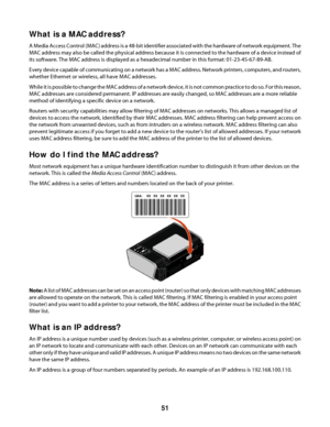 Page 51What is a MAC address?
A Media Access Control (MAC) address is a 48-bit identifier associated with the hardware of network equipment. The
MAC address may also be called the physical address because it is connected to the hardware of a device instead of
its software. The MAC address is displayed as a hexadecimal number in this format: 01-23-45-67-89-AB.
Every device capable of communicating on a network has a MAC address. Network printers, computers, and routers,
whether Ethernet or wireless, all have MAC...