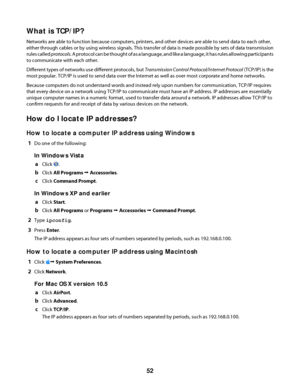 Page 52What is TCP/IP?
Networks are able to function because computers, printers, and other devices are able to send data to each other,
either through cables or by using wireless signals. This transfer of data is made possible by sets of data transmission
rules called protocols. A protocol can be thought of as a language, and like a language, it has rules allowing participants
to communicate with each other.
Different types of networks use different protocols, but Transmission Control Protocol/Internet...