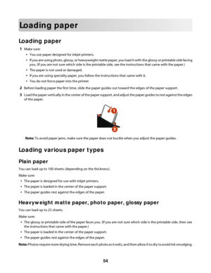 Page 54Loading paper
Loading paper
1Make sure:
You use paper designed for inkjet printers.
If you are using photo, glossy, or heavyweight matte paper, you load it with the glossy or printable side facing
you. (If you are not sure which side is the printable side, see the instructions that came with the paper.)
The paper is not used or damaged.
If you are using specialty paper, you follow the instructions that came with it.
You do not force paper into the printer.
2Before loading paper the first time, slide the...