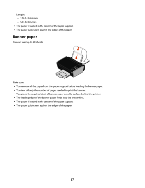 Page 57Length:
–127.0–355.6 mm
–5.0–17.0 inches
The paper is loaded in the center of the paper support.
The paper guides rest against the edges of the paper.
Banner paper
You can load up to 20 sheets.
Make sure:
You remove all the paper from the paper support before loading the banner paper.
You tear off only the number of pages needed to print the banner.
You place the required stack of banner paper on a flat surface behind the printer.
The leading edge of the banner paper feeds into the printer first.
The...