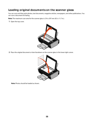 Page 58Loading original documents on the scanner glass
You can scan and then print photos, text documents, magazine articles, newspapers, and other publications. You
can scan a document for faxing.
Note: The maximum scan area for the scanner glass is 216 x 297 mm (8.5 x 11.7 in.).
1Open the top cover.
2Place the original document or item facedown on the scanner glass in the lower right corner.
Note: Photos should be loaded as shown.
 
58
Downloaded From ManualsPrinter.com Manuals 