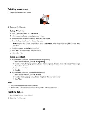 Page 65Printing envelopes
1Load the envelopes in the printer.
2Do one of the following:
Using Windows
aWith a document open, click File Œ Print.
bClick Properties, Preferences, Options, or Setup.
cFrom the Media Type list of the Print Setup tab, select Plain.
dFrom the Paper Size list, select the envelope size.
Note: To print on a custom-size envelope, select Custom Size, and then specify the height and width of the
envelope.
eSelect Portrait or Landscape orientation.
fClick OK to close any printer software...