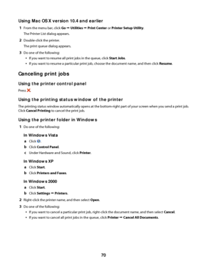 Page 70Using Mac OS X version 10.4 and earlier
1From the menu bar, click Go Œ Utilities Œ Print Center or Printer Setup Utility.
The Printer List dialog appears.
2Double-click the printer.
The print queue dialog appears.
3Do one of the following:
If you want to resume all print jobs in the queue, click Start Jobs.
If you want to resume a particular print job, choose the document name, and then click Resume.
Canceling print jobs
Using the printer control panel
Press .
Using the printing status window of the...