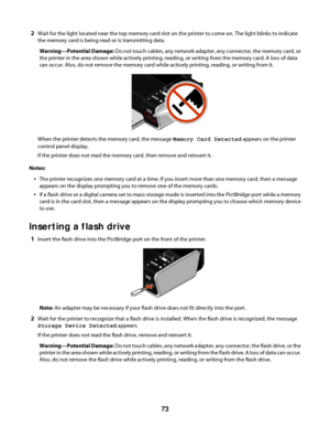 Page 732Wait for the light located near the top memory card slot on the printer to come on. The light blinks to indicate
the memory card is being read or is transmitting data.
Warning—Potential Damage: Do not touch cables, any network adapter, any connector, the memory card, or
the printer in the area shown while actively printing, reading, or writing from the memory card. A loss of data
can occur. Also, do not remove the memory card while actively printing, reading, or writing from it.
When the printer detects...