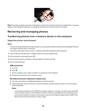 Page 74Note: The printer recognizes one active media device at a time. If you insert more than one media device, a message
appears on the display prompting you to designate the device you want the printer to recognize.
Retrieving and managing photos
Transferring photos from a memory device to the computer
Using the printer control panel
Notes:
You cannot transfer photos from a memory device to a computer through an external network adapter that does
not support memory device connection.
The printer may require...