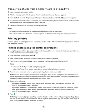 Page 76Transferring photos from a memory card to a flash drive
1Insert a memory card into the printer.
2After the memory card is detected, press the arrow buttons until Save Photos appears.
3Insert the flash drive into the printer, and then press the arrow buttons until USB Flash Drive appears.
4Use the arrow buttons to select a save option. You can transfer all the photos, the most recent photo, or photos
within a date range. Press 
 when you make a selection.
5Follow the instructions on the printer control...