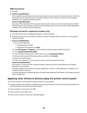 Page 78USB connection
aPress .
bIf you are using Windows:
If you installed Lexmark Productivity Studio, then it launches when you insert the memory device. Follow the
instructions on the computer screen to transfer the photos to the computer, and then use the programs
installed on the computer to print the photos.
If you are using Macintosh:
If you have iPhoto installed on the computer, then it launches when you insert the memory device. Follow
the instructions on the computer screen to transfer the photos to...