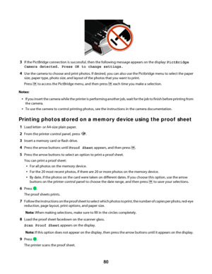 Page 803If the PictBridge connection is successful, then the following message appears on the display: PictBridge
Camera detected. Press OK to change settings.
4Use the camera to choose and print photos. If desired, you can also use the Pictbridge menu to select the paper
size, paper type, photo size, and layout of the photos that you want to print.
Press 
 to access the PictBridge menu, and then press  each time you make a selection.
Notes:
If you insert the camera while the printer is performing another job,...