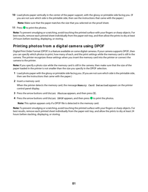 Page 8110Load photo paper vertically in the center of the paper support, with the glossy or printable side facing you. (If
you are not sure which side is the printable side, then see the instructions that came with the paper.)
Note: Make sure that the paper matches the size that you selected on the proof sheet.
11Press  to print the photos.
Note: To prevent smudging or scratching, avoid touching the printed surface with your fingers or sharp objects. For
best results, remove each printed sheet individually from...