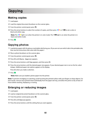 Page 82Copying
Making copies
1Load paper.
2Load the original document facedown on the scanner glass.
3From the printer control panel, press .
4Press the arrow buttons to select the number of copies, and then press  or  to set a color or
black-and-white copy.
Note: The 
 light is on when the printer is in color mode. The  light is on when the printer is in
black-and-white mode.
5Press .
Copying photos
1Load photo paper with the glossy or printable side facing you. (If you are not sure which side is the printable...