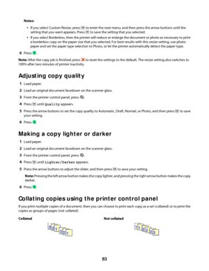 Page 83Notes:
If you select Custom Resize, press  to enter the next menu, and then press the arrow buttons until the
setting that you want appears. Press 
 to save the setting that you selected.
If you select Borderless, then the printer will reduce or enlarge the document or photo as necessary to print
a borderless copy on the paper size that you selected. For best results with this resize setting, use photo
paper and set the paper type selection to Photo, or let the printer automatically detect the paper...