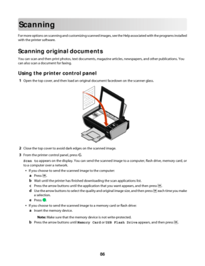 Page 86Scanning
For more options on scanning and customizing scanned images, see the Help associated with the programs installed
with the printer software.
Scanning original documents
You can scan and then print photos, text documents, magazine articles, newspapers, and other publications. You
can also scan a document for faxing.
Using the printer control panel
1Open the top cover, and then load an original document facedown on the scanner glass.
2Close the top cover to avoid dark edges on the scanned image....