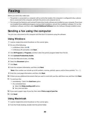 Page 90Faxing
Before you send a fax, make sure:
The printer is connected to a computer with an active fax modem, the computer is configured to fax, a phone
line is connected to the computer, and both the printer and computer are on.
The Lexmark Fax Solutions and Lexmark Productivity Studio software are installed on your computer. If you have
not installed these additional programs during initial installation, reinsert the installation software CD, run the
installation software, and then select Install...