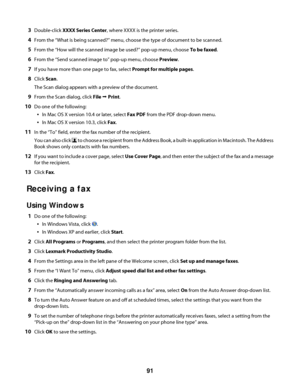 Page 913Double-click XXXX Series Center, where XXXX is the printer series.
4From the “What is being scanned?” menu, choose the type of document to be scanned.
5From the “How will the scanned image be used?” pop-up menu, choose To be faxed.
6From the “Send scanned image to” pop-up menu, choose Preview.
7If you have more than one page to fax, select Prompt for multiple pages.
8Click Scan.
The Scan dialog appears with a preview of the document.
9From the Scan dialog, click File Œ Print.
10Do one of the following:...