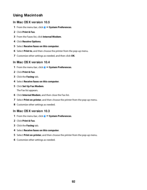 Page 92Using Macintosh
In Mac OS X version 10.5
1From the menu bar, click  Œ System Preferences.
2Click Print & Fax.
3From the Faxes list, click Internal Modem.
4Click Receive Options.
5Select Receive faxes on this computer.
6Select Print to, and then choose the printer from the pop-up menu.
7Customize other settings as needed, and then click OK.
In Mac OS X version 10.4
1From the menu bar, click  Œ System Preferences.
2Click Print & Fax.
3Click the Faxing tab.
4Select Receive faxes on this computer.
5Click Set...