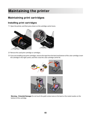 Page 93Maintaining the printer
Maintaining print cartridges
Installing print cartridges
1Open the printer, and then press down on the cartridge carrier levers.
2Remove the used print cartridge or cartridges.
3If you are installing new print cartridges, remove the tape from the back and bottom of the color cartridge, insert
the cartridge in the right carrier, and then close the color cartridge carrier lid.
Warning—Potential Damage: Do not touch the gold contact area on the back or the metal nozzles on the
bottom...