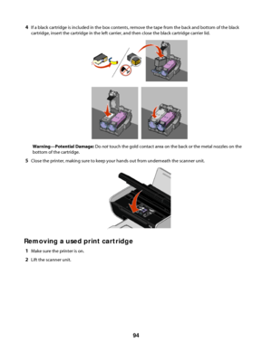 Page 944If a black cartridge is included in the box contents, remove the tape from the back and bottom of the black
cartridge, insert the cartridge in the left carrier, and then close the black cartridge carrier lid.
Warning—Potential Damage: Do not touch the gold contact area on the back or the metal nozzles on the
bottom of the cartridge.
5Close the printer, making sure to keep your hands out from underneath the scanner unit.
Removing a used print cartridge
1Make sure the printer is on.
2Lift the scanner...