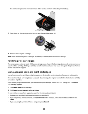 Page 95The print cartridge carrier moves and stops at the loading position, unless the printer is busy.
3Press down on the cartridge carrier latch to raise the cartridge carrier lid.
4Remove the used print cartridge.
Note: If you are removing both cartridges, repeat step 3 and step 4 for the second cartridge.
Refilling print cartridges
The warranty does not cover repair of failures or damage caused by a refilled cartridge. Lexmark does not recommend
use of a refilled cartridge. Refilling a cartridge can affect...