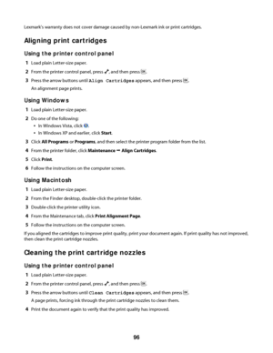 Page 96Lexmark's warranty does not cover damage caused by non-Lexmark ink or print cartridges.
Aligning print cartridges
Using the printer control panel
1Load plain Letter-size paper.
2From the printer control panel, press , and then press .
3Press the arrow buttons until Align Cartridges appears, and then press .
An alignment page prints.
Using Windows
1Load plain Letter-size paper.
2Do one of the following:
In Windows Vista, click .
In Windows XP and earlier, click Start.
3Click All Programs or Programs,...