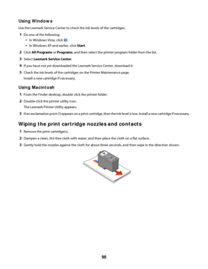 Page 98Using Windows
Use the Lexmark Service Center to check the ink levels of the cartridges.
1Do one of the following:
In Windows Vista, click .
In Windows XP and earlier, click Start.
2Click All Programs or Programs, and then select the printer program folder from the list.
3Select Lexmark Service Center.
4If you have not yet downloaded the Lexmark Service Center, download it.
5Check the ink levels of the cartridges on the Printer Maintenance page.
Install a new cartridge if necessary.
Using Macintosh
1From...