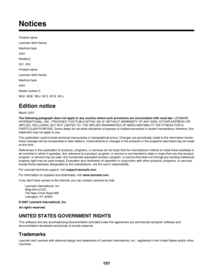 Page 101Notices
Product name:
Lexmark 3500 Series
Machine type:
4431
Model(s):
001, 003
Product name:
Lexmark 4500 Series
Machine type:
4431
Model number 2:
W02, W0E, W0J, W12, W1E, W1J
Edition notice
March 2007
The following paragraph does not apply to any country where such provisions are inconsistent with local law: LEXMARK
INTERNATIONAL, INC., PROVIDES THIS PUBLICATION “AS IS” WITHOUT WARRANTY OF ANY KIND, EITHER EXPRESS OR
IMPLIED, INCLUDING, BUT NOT LIMITED TO, THE IMPLIED WARRANTIES OF MERCHANTABILITY OR...