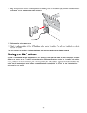 Page 154Align the edges of the internal wireless print server with the guides on the left and right, and then slide the wireless
print server into the printer until it snaps into place.
5Make sure the antenna points up.
6Attach the adhesive label with the MAC address to the back of the printer. You will need this later to in order to
network the printer.
You are now ready to configure the internal wireless print server to work on your wireless network.
Finding your MAC address
In order to complete the network...