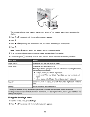 Page 23The message, PictBridge camera detected. Press  to change settings. appears on the
display.
2Press  or  repeatedly until the menu item you want appears.
3Press .
4Press  or  repeatedly until the submenu item you want or the setting you want appears.
5Press .
Note: Pressing 
 selects a setting. An * appears next to the selected setting.
6To go into additional submenus and settings, repeat step 4 and step 5 as needed.
7If necessary, press  repeatedly to return to the previous menus and make other setting...