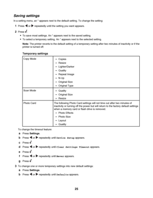 Page 25Saving settings
In a setting menu, an * appears next to the default setting. To change the setting:
1Press  or  repeatedly until the setting you want appears.
2Press :
To save most settings. An * appears next to the saved setting.
To select a temporary setting. An * appears next to the selected setting.
Note: The printer reverts to the default setting of a temporary setting after two minutes of inactivity or if the
printer is turned off.
Temporary settings
Copy Mode–Copies
–Resize
–Lighter/Darker...