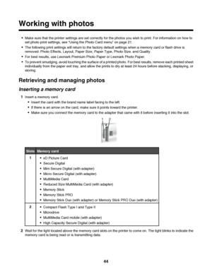 Page 44Working with photos
Make sure that the printer settings are set correctly for the photos you wish to print. For information on how to
set photo print settings, see “Using the Photo Card menu” on page 21.
The following print settings will return to the factory default settings when a memory card or flash drive is
removed: Photo Effects, Layout, Paper Size, Paper Type, Photo Size, and Quality.
For best results, use Lexmark Premium Photo Paper or Lexmark Photo Paper.
To prevent smudging, avoid touching the...