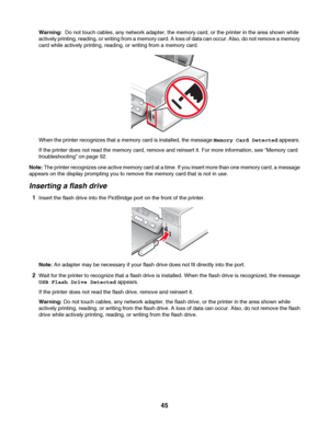 Page 45Warning:  Do not touch cables, any network adapter, the memory card, or the printer in the area shown while
actively printing, reading, or writing from a memory card. A loss of data can occur. Also, do not remove a memory
card while actively printing, reading, or writing from a memory card.
When the printer recognizes that a memory card is installed, the message Memory Card Detected appears.
If the printer does not read the memory card, remove and reinsert it. For more information, see “Memory card...