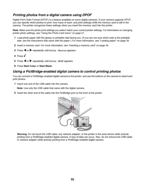 Page 52Printing photos from a digital camera using DPOF
Digital Print Order Format (DPOF) is a feature available on some digital cameras. If your camera supports DPOF,
you can specify which photos to print, how many of each, and print settings while the memory card is still in the
camera. The printer recognizes these settings when you insert the memory card into the printer.
Note: Make sure the photo print settings you select match your current printer settings. For information on changing
printer photo...