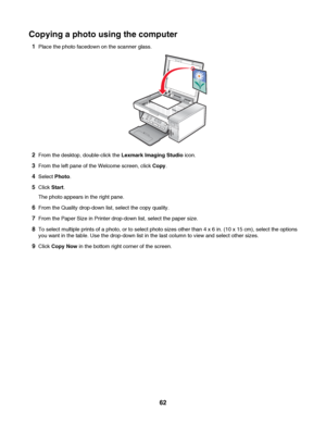 Page 62Copying a photo using the computer
1Place the photo facedown on the scanner glass.
2From the desktop, double-click the Lexmark Imaging Studio icon.
3From the left pane of the Welcome screen, click Copy.
4Select Photo.
5Click Start.
The photo appears in the right pane.
6From the Quality drop-down list, select the copy quality.
7From the Paper Size in Printer drop-down list, select the paper size.
8To select multiple prints of a photo, or to select photo sizes other than 4 x 6 in. (10 x 15 cm), select the...