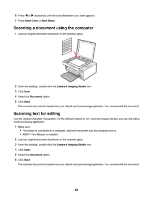 Page 646Press  or  repeatedly until the scan destination you want appears.
7Press Start Color or Start Black.
Scanning a document using the computer
1Load an original document facedown on the scanner glass.
2From the desktop, double-click the Lexmark Imaging Studio icon.
3Click Scan.
4Select the Document option.
5Click Start.
The scanned document is loaded into your default word processing application. You can now edit the document.
Scanning text for editing
Use the Optical Character Recognition (OCR) software...