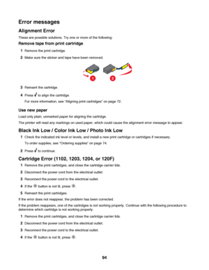 Page 94Error messages
Alignment Error
These are possible solutions. Try one or more of the following:
Remove tape from print cartridge
1Remove the print cartridge.
2Make sure the sticker and tape have been removed.
12
3Reinsert the cartridge.
4Press  to align the cartridge.
For more information, see “Aligning print cartridges” on page 72.
Use new paper
Load only plain, unmarked paper for aligning the cartridge.
The printer will read any markings on used paper, which could cause the alignment error message to...