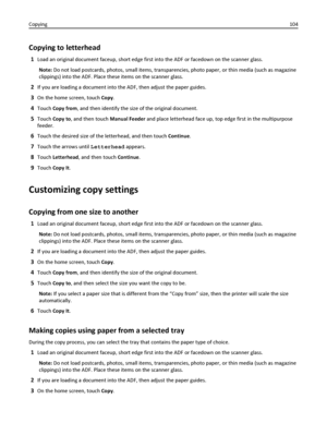 Page 104Copying to letterhead
1Load an original document faceup, short edge first into the ADF or facedown on the scanner glass.
Note: Do not load postcards, photos, small items, transparencies, photo paper, or thin media (such as magazine
clippings) into the ADF. Place these items on the scanner glass.
2If you are loading a document into the ADF, then adjust the paper guides.
3On the home screen, touch Copy.
4Touch Copy from, and then identify the size of the original document.
5Touch Copy to, and then touch...