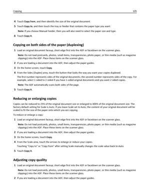 Page 1054Touch Copy from, and then identify the size of the original document.
5Touch Copy to, and then touch the tray or feeder that contains the paper type you want.
Note: If you choose Manual Feeder, then you will also need to select the paper size and type.
6Touch Copy It.
Copying on both sides of the paper (duplexing)
1Load an original document faceup, short edge first into the ADF or facedown on the scanner glass.
Note: Do not load postcards, photos, small items, transparencies, photo paper, or thin media...