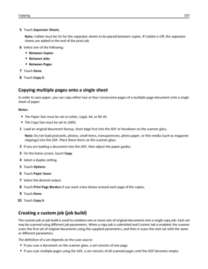 Page 1075Touch Separator Sheets.
Note: Collate must be On for the separator sheets to be placed between copies. If Collate is Off, the separator
sheets are added to the end of the print job.
6Select one of the following:
Between Copies
Between Jobs
Between Pages
7Touch Done.
8Touch Copy It.
Copying multiple pages onto a single sheet
In order to save paper, you can copy either two or four consecutive pages of a multiple‑page document onto a single
sheet of paper.
Notes:
The Paper Size must be set to Letter,...