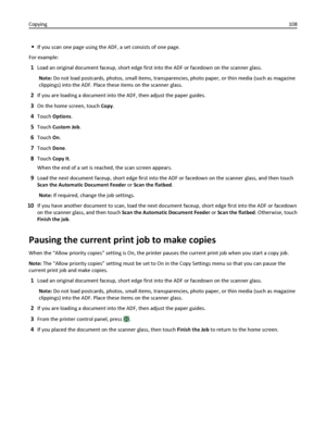 Page 108If you scan one page using the ADF, a set consists of one page.
For example:
1Load an original document faceup, short edge first into the ADF or facedown on the scanner glass.
Note: Do not load postcards, photos, small items, transparencies, photo paper, or thin media (such as magazine
clippings) into the ADF. Place these items on the scanner glass.
2If you are loading a document into the ADF, then adjust the paper guides.
3On the home screen, touch Copy.
4Touch Options.
5Touch Custom Job.
6Touch On....