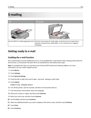 Page 114E-mailing
ADFScanner glass
Use the ADF for multiple‑page documents. Use the scanner glass for single pages, small items (such as postcards or
photos), transparencies, photo paper, or thin media (such as magazine
clippings).
Getting ready to e-mail
Enabling the e‑mail function
The e‑mail function must be enabled prior to use. If you disabled the e‑mail function when setting up the printer for
the first time, or if the printer has been off for an extended time, then follow these steps:
Note: To complete...