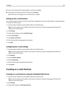 Page 11514Type in the Primary SMTP Gateway address, and then touch Enter.
15If prompted, set the date and time, and then touch Continue.
When the home screen appears, the e‑mail function is enabled.
Setting up the e-mail function
For e-mail to operate, it must be turned on in the printer configuration and have a valid IP address or gateway address.
To set up the e-mail function:
1Type the printer IP address into the address field of your Web browser.
Note: If you do not know the IP address of the printer, then...