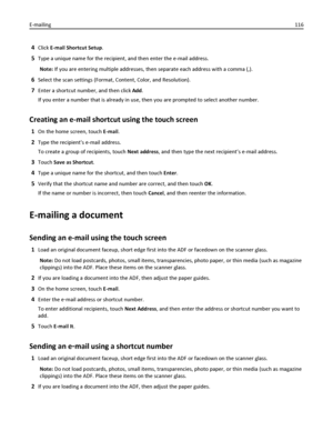 Page 1164Click E-mail Shortcut Setup.
5Type a unique name for the recipient, and then enter the e-mail address.
Note: If you are entering multiple addresses, then separate each address with a comma (,).
6Select the scan settings (Format, Content, Color, and Resolution).
7Enter a shortcut number, and then click Add.
If you enter a number that is already in use, then you are prompted to select another number.
Creating an e-mail shortcut using the touch screen
1On the home screen, touch E-mail.
2Type the recipients...