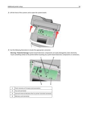 Page 302Lift the front of the scanner unit to open the system board.
3Use the following illustration to locate the appropriate connector.
Warning—Potential Damage: System board electronic components are easily damaged by static electricity.
Touch something metal on the printer before touching any system board electronic components or connectors.
1Flash memory or firmware card connectors
2Fax card connector
3Lexmark Internal Solutions Port or printer hard disk connector
4Memory card connector
Additional printer...