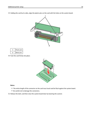 Page 343Holding the card by its sides, align the plastic pins on the card with the holes on the system board.
1Plastic pins
2Metal pins
4Push the card firmly into place.
Notes:
The entire length of the connector on the card must touch and be flush against the system board.
Be careful not to damage the connectors.
5Release the latch, and then close the system board door by lowering the scanner. Additional printer setup34
Downloaded From ManualsPrinter.com Manuals 