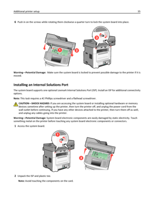 Page 356Push in on the screws while rotating them clockwise a quarter turn to lock the system board into place.
Warning—Potential Damage:  Make sure the system board is locked to prevent possible damage to the printer if it is
moved.
Installing an Internal Solutions Port
The system board supports one optional Lexmark Internal Solutions Port (ISP). Install an ISP for additional connectivity
options.
Note: This task requires a #2 Phillips screwdriver and a flathead screwdriver.
CAUTION—SHOCK HAZARD: If you are...